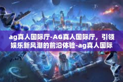 ag真人国际厅-AG真人国际厅，引领娱乐新风潮的前沿体验-ag真人国际厅