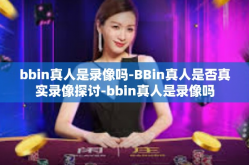 bbin真人是录像吗-BBin真人是否真实录像探讨-bbin真人是录像吗
