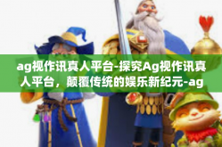 ag视作讯真人平台-探究Ag视作讯真人平台，颠覆传统的娱乐新纪元-ag视作讯真人平台