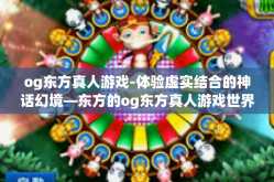 og东方真人游戏-体验虚实结合的神话幻境—东方的og东方真人游戏世界-og东方真人游戏