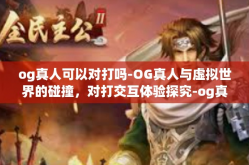 og真人可以对打吗-OG真人与虚拟世界的碰撞，对打交互体验探究-og真人可以对打吗