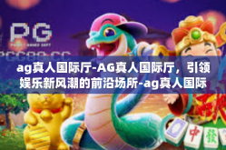 ag真人国际厅-AG真人国际厅，引领娱乐新风潮的前沿场所-ag真人国际厅