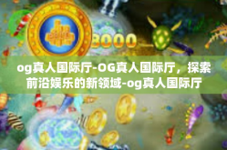 og真人国际厅-OG真人国际厅，探索前沿娱乐的新领域-og真人国际厅