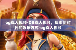 og真人视频-OG真人视频，探索新时代的娱乐方式-og真人视频