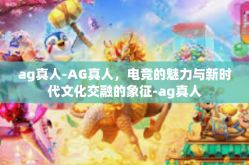 ag真人-AG真人，电竞的魅力与新时代文化交融的象征-ag真人