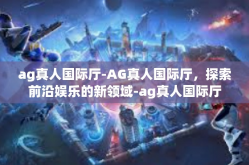 ag真人国际厅-AG真人国际厅，探索前沿娱乐的新领域-ag真人国际厅