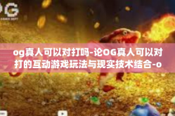 og真人可以对打吗-论OG真人可以对打的互动游戏玩法与现实技术结合-og真人可以对打吗