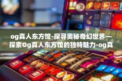 og真人东方馆-探寻奥秘奇幻世界—探索Og真人东方馆的独特魅力-og真人东方馆