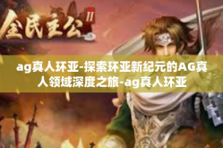 ag真人环亚-探索环亚新纪元的AG真人领域深度之旅-ag真人环亚