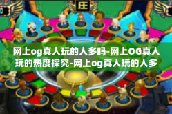 网上og真人玩的人多吗-网上OG真人玩的热度探究-网上og真人玩的人多吗