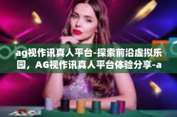 ag视作讯真人平台-探索前沿虚拟乐园，AG视作讯真人平台体验分享-ag视作讯真人平台