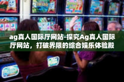 ag真人国际厅网站-探究Ag真人国际厅网站，打破界限的综合娱乐体验殿堂-ag真人国际厅网站
