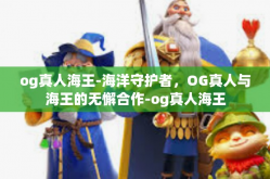 og真人海王-海洋守护者，OG真人与海王的无懈合作-og真人海王