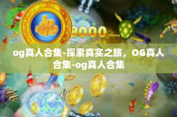 og真人合集-探索真实之旅，OG真人合集-og真人合集