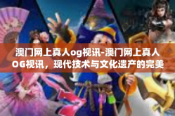 澳门网上真人og视讯-澳门网上真人OG视讯，现代技术与文化遗产的完美融合-澳门网上真人og视讯