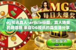 og视讯真人-article标题，真人场景的新面貌 来自OG视讯的真生活分享体验-og视讯真人