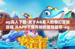 ag真人下载-关于AG真人的奇幻冒险旅程 从APP下载开始的冒险篇章-ag真人下载