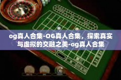 og真人合集-OG真人合集，探索真实与虚拟的交融之美-og真人合集