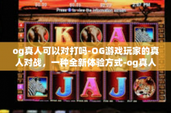 og真人可以对打吗-OG游戏玩家的真人对战，一种全新体验方式-og真人可以对打吗