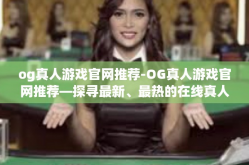 og真人游戏官网推荐-OG真人游戏官网推荐—探寻最新、最热的在线真人游戏-og真人游戏官网推荐