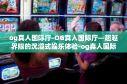 og真人国际厅-OG真人国际厅—超越界限的沉浸式娱乐体验-og真人国际厅