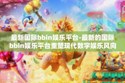 最新国际bbin娱乐平台-最新的国际bbin娱乐平台重塑现代数字娱乐风向标-最新国际bbin娱乐平台