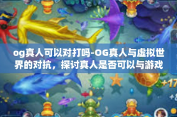 og真人可以对打吗-OG真人与虚拟世界的对抗，探讨真人是否可以与游戏中的角色进行对打-og真人可以对打吗