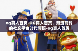 og真人首页-OG真人首页，潮流前线的社交平台时代写照-og真人首页