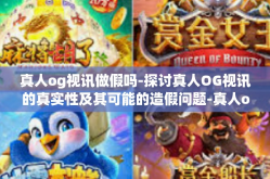 真人og视讯做假吗-探讨真人OG视讯的真实性及其可能的造假问题-真人og视讯做假吗