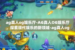 ag真人og娱乐厅-AG真人OG娱乐厅，探索现代娱乐的新领域-ag真人og娱乐厅