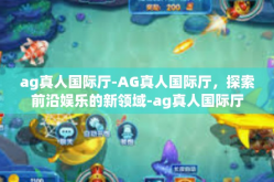 ag真人国际厅-AG真人国际厅，探索前沿娱乐的新领域-ag真人国际厅