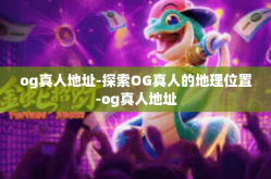 og真人地址-探索OG真人的地理位置-og真人地址