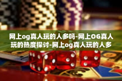 网上og真人玩的人多吗-网上OG真人玩的热度探讨-网上og真人玩的人多吗