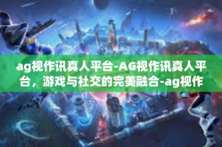ag视作讯真人平台-AG视作讯真人平台，游戏与社交的完美融合-ag视作讯真人平台