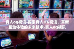 真人og视讯-探索真人OG视讯，革新互动体验的未来技术-真人og视讯