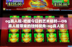 og真人视-把握今日的艺术精粹—OG真人视带来的独特视角-og真人视
