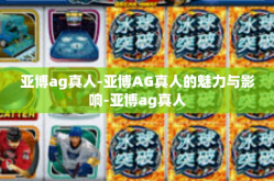 亚博ag真人-亚博AG真人的魅力与影响-亚博ag真人