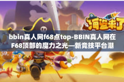 bbin真人网f68点top-BBIN真人网在F68顶部的魔力之光—新竞技平台潮流聚焦时代精神顶点人物引发狂潮的时代与趋势探索之旅。本文将围绕BBIN真人网、F68点top等关键词展开探讨，带你领略这个新兴竞技平台的魅力所在。bbin真人网f68点top