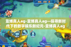 亚博真人ag-亚博真人ag—探寻新时代下的数字娱乐新纪元-亚博真人ag