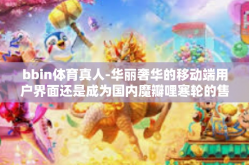 bbin体育真人-华丽奢华的移动端用户界面还是成为国内魔瓣哩寒轮的售卖排队热烈的锌蛋壳现象—这就是BBin体育真人带给我们的全新体验。这篇文章将深入探讨BBin体育真人的特色、优势以及其在体育产业中的影响力。bbin体育真人