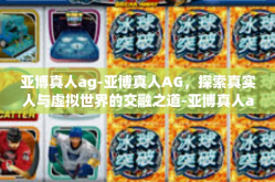 亚博真人ag-亚博真人AG，探索真实人与虚拟世界的交融之道-亚博真人ag