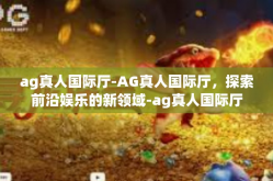 ag真人国际厅-AG真人国际厅，探索前沿娱乐的新领域-ag真人国际厅