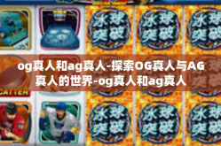 og真人和ag真人-探索OG真人与AG真人的世界-og真人和ag真人