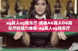ag真人og娱乐厅-揭秘AG真人OG娱乐厅的魔力体验-ag真人og娱乐厅