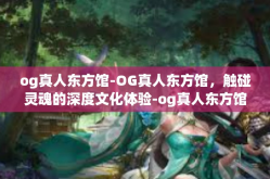og真人东方馆-OG真人东方馆，触碰灵魂的深度文化体验-og真人东方馆