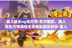 真人娱乐og东方馆-东方魅影，真人在东方馆演绎无尽精彩娱乐时光-真人娱乐og东方馆