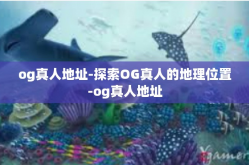 og真人地址-探索OG真人的地理位置-og真人地址