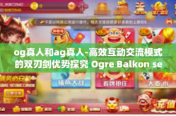 og真人和ag真人-高效互动交流模式的双刃剑优势探究 Ogre Balkon secolo前行之路与AG时代的变革挑战-og真人和ag真人