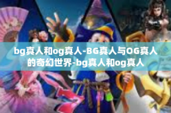 bg真人和og真人-BG真人与OG真人的奇幻世界-bg真人和og真人