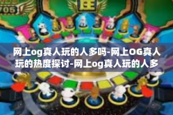 网上og真人玩的人多吗-网上OG真人玩的热度探讨-网上og真人玩的人多吗